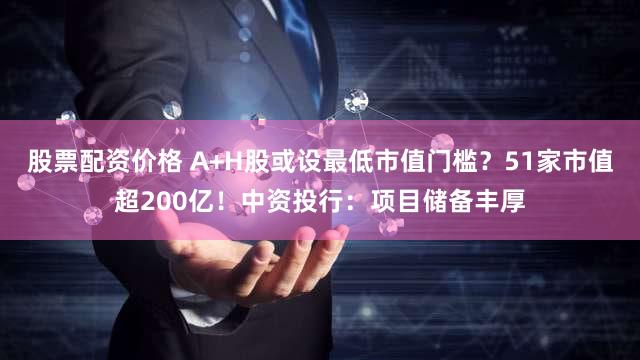 股票配资价格 A+H股或设最低市值门槛？51家市值超200亿！中资投行：项目储备丰厚