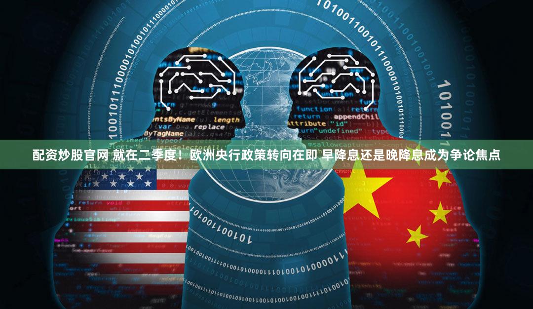 配资炒股官网 就在二季度！欧洲央行政策转向在即 早降息还是晚降息成为争论焦点