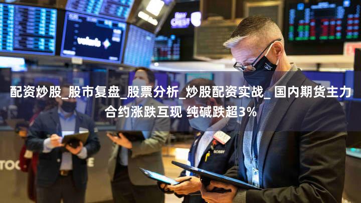 配资炒股_股市复盘_股票分析_炒股配资实战_ 国内期货主力合约涨跌互现 纯碱跌超3%