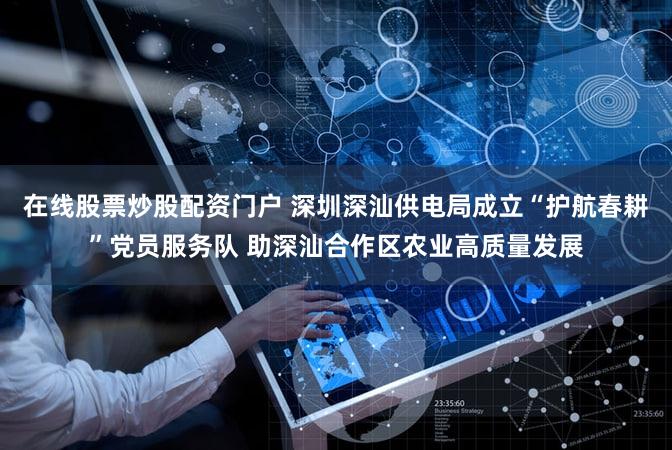 在线股票炒股配资门户 深圳深汕供电局成立“护航春耕”党员服务队 助深汕合作区农业高质量发展