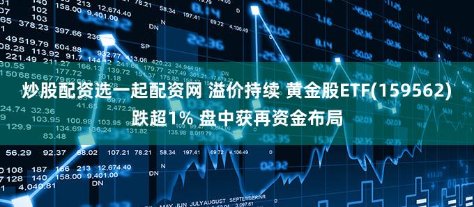 炒股配资选一起配资网 溢价持续 黄金股ETF(159562)跌超1% 盘中获再资金布局