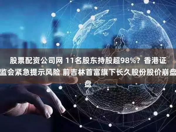 股票配资公司网 11名股东持股超98%？香港证监会紧急提示风险 前吉林首富旗下长久股份股价崩盘