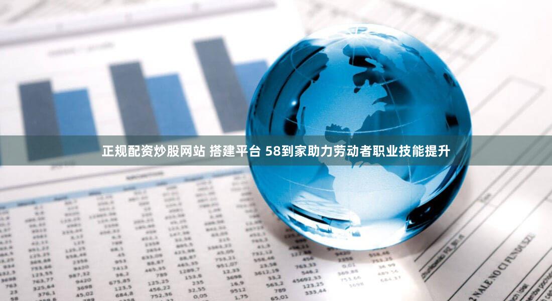 正规配资炒股网站 搭建平台 58到家助力劳动者职业技能提升