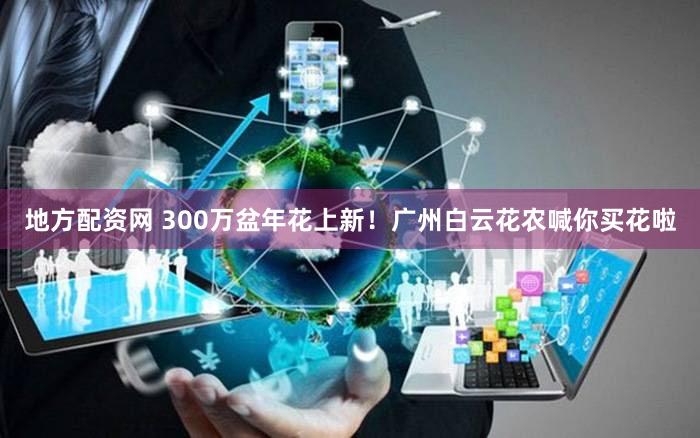 地方配资网 300万盆年花上新！广州白云花农喊你买花啦