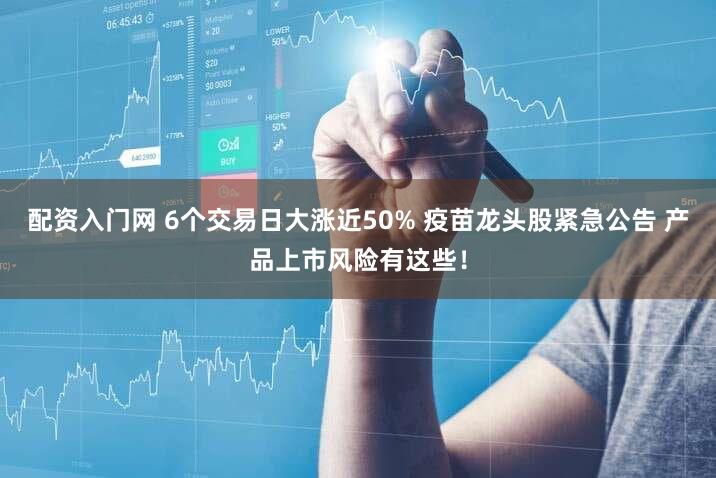 配资入门网 6个交易日大涨近50% 疫苗龙头股紧急公告 产品上市风险有这些！