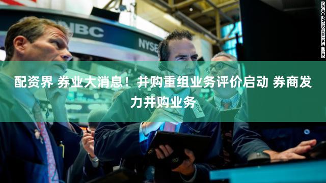 配资界 券业大消息！并购重组业务评价启动 券商发力并购业务