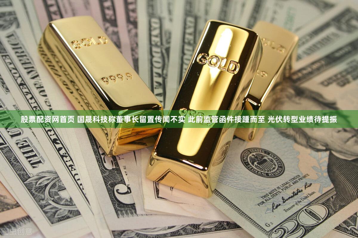 股票配资网首页 国晟科技称董事长留置传闻不实 此前监管函件接踵而至 光伏转型业绩待提振