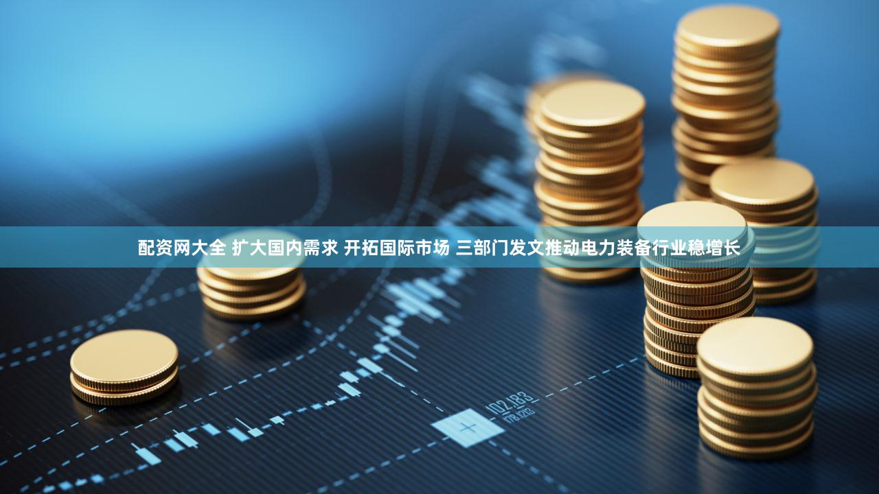 配资网大全 扩大国内需求 开拓国际市场 三部门发文推动电力装备行业稳增长