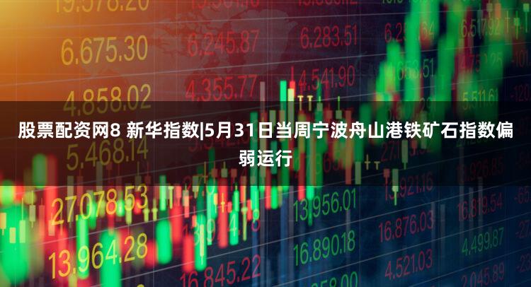 股票配资网8 新华指数|5月31日当周宁波舟山港铁矿石指数偏弱运行
