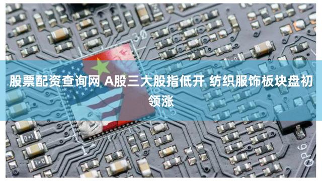 股票配资查询网 A股三大股指低开 纺织服饰板块盘初领涨