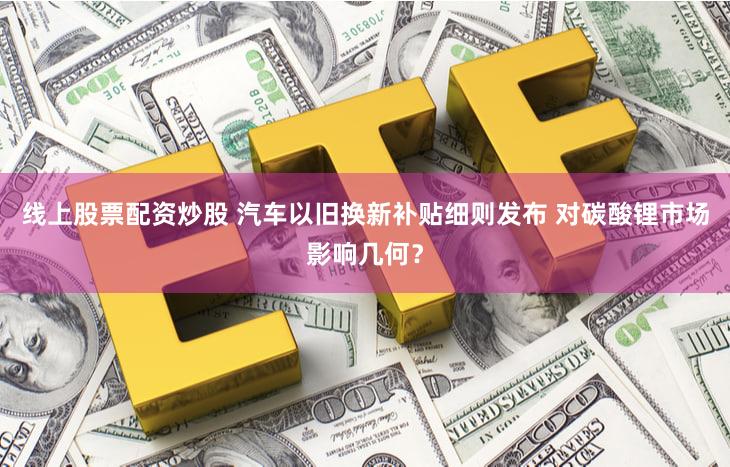 线上股票配资炒股 汽车以旧换新补贴细则发布 对碳酸锂市场影响几何？