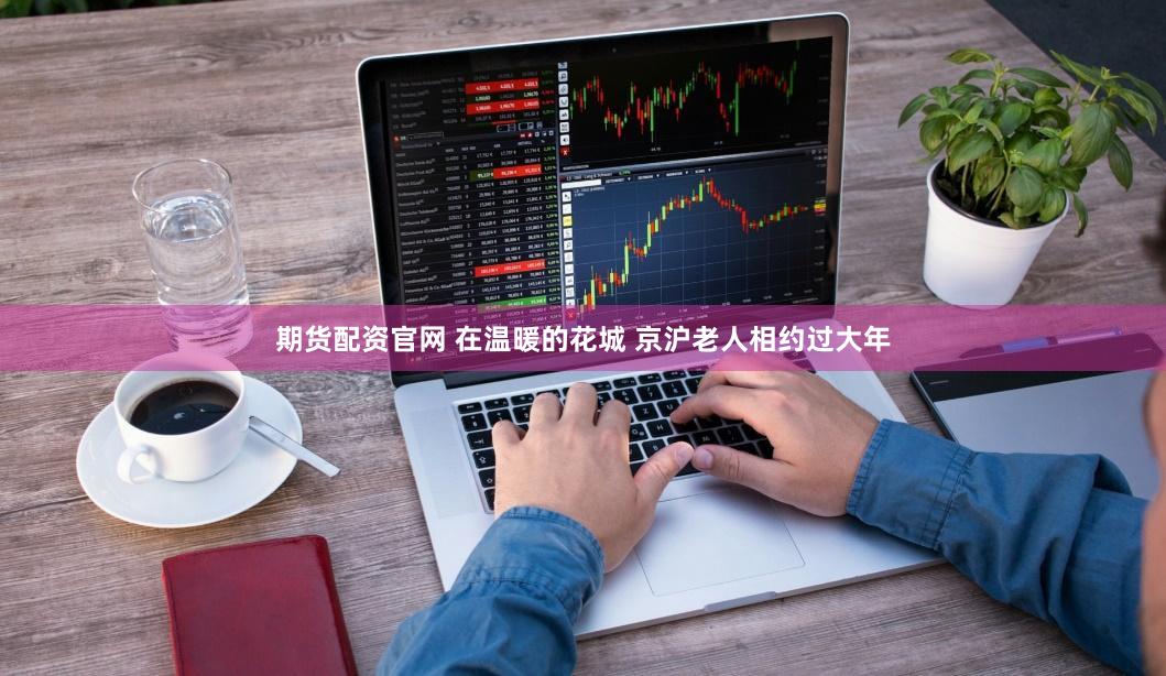 期货配资官网 在温暖的花城 京沪老人相约过大年