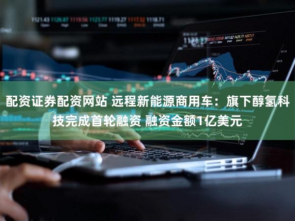 配资证券配资网站 远程新能源商用车：旗下醇氢科技完成首轮融资 融资金额1亿美元