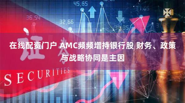 在线配资门户 AMC频频增持银行股 财务、政策与战略协同是主因