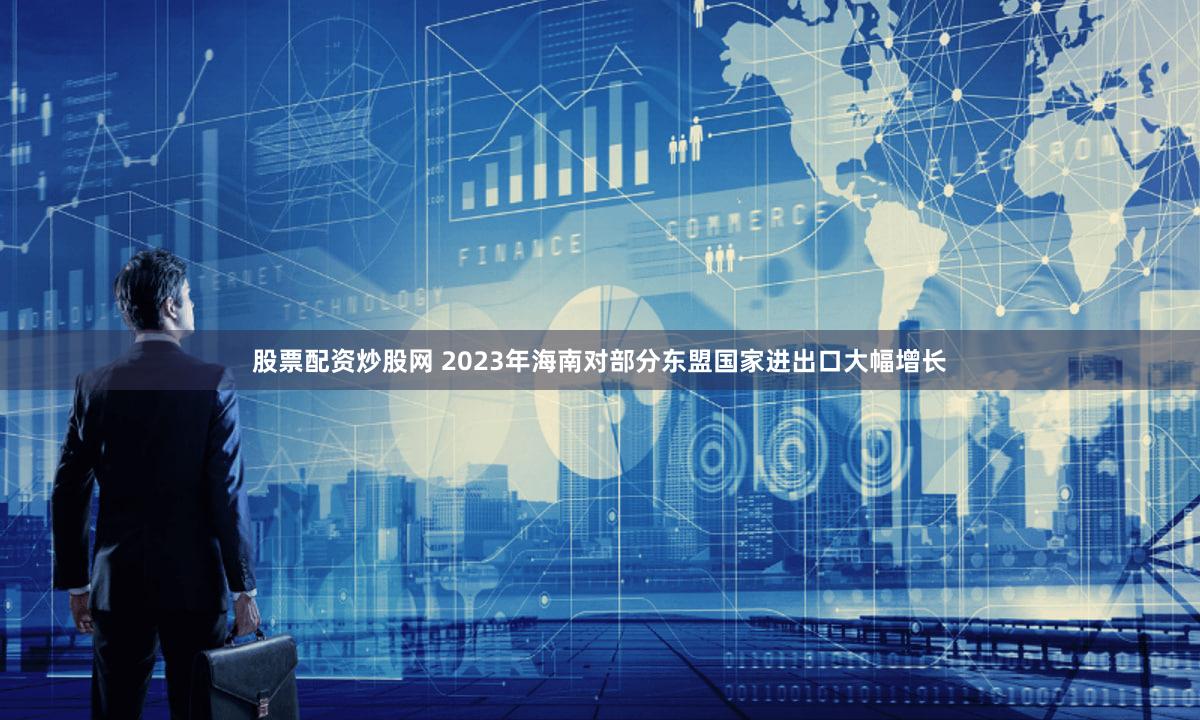 股票配资炒股网 2023年海南对部分东盟国家进出口大幅增长