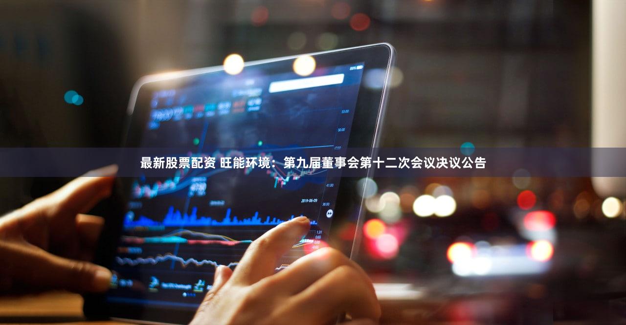 最新股票配资 旺能环境：第九届董事会第十二次会议决议公告