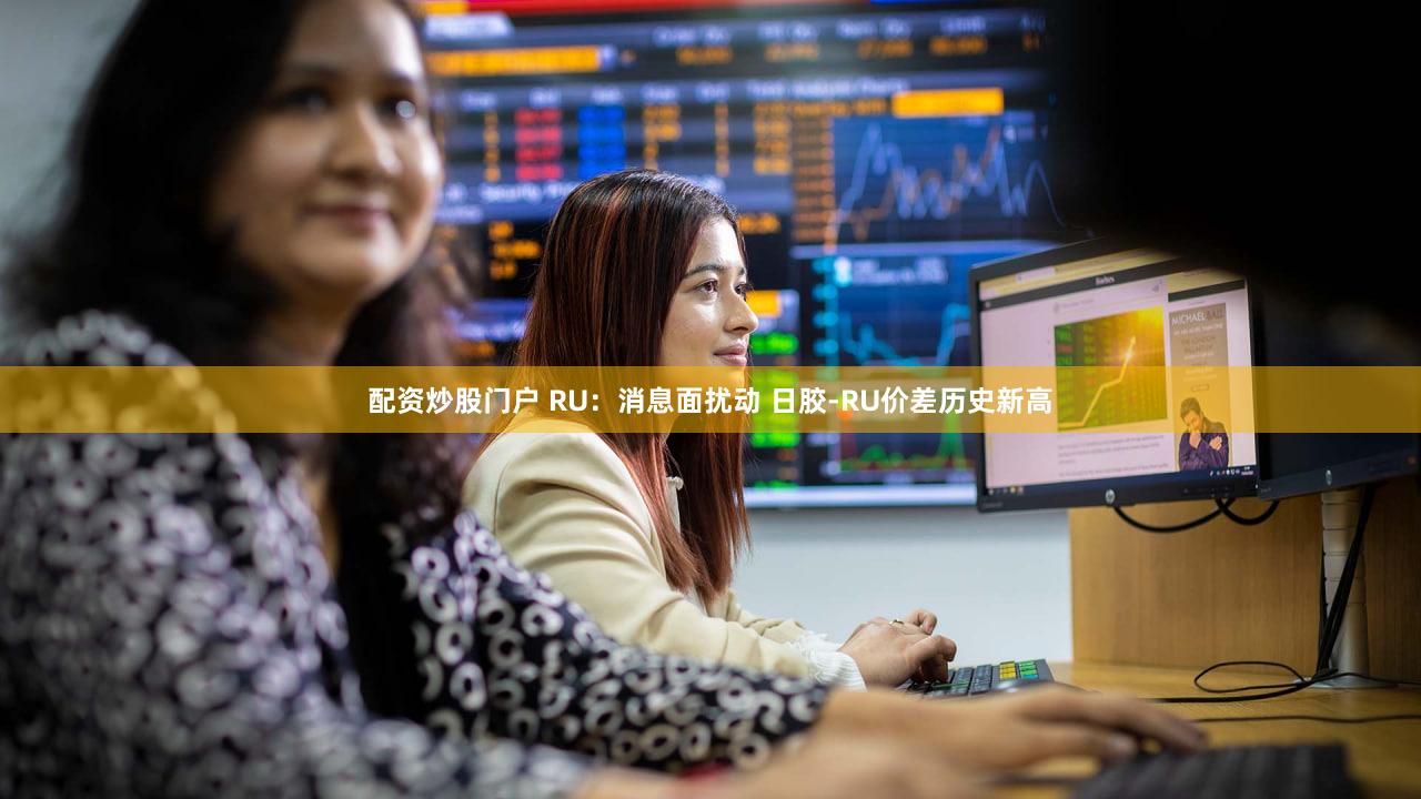 配资炒股门户 RU：消息面扰动 日胶-RU价差历史新高