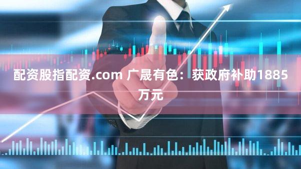 配资股指配资.com 广晟有色：获政府补助1885万元
