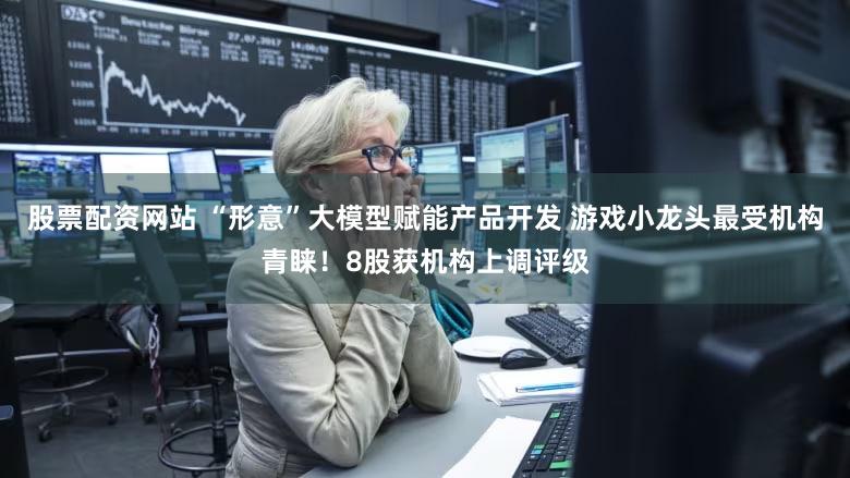 股票配资网站 “形意”大模型赋能产品开发 游戏小龙头最受机构青睐！8股获机构上调评级