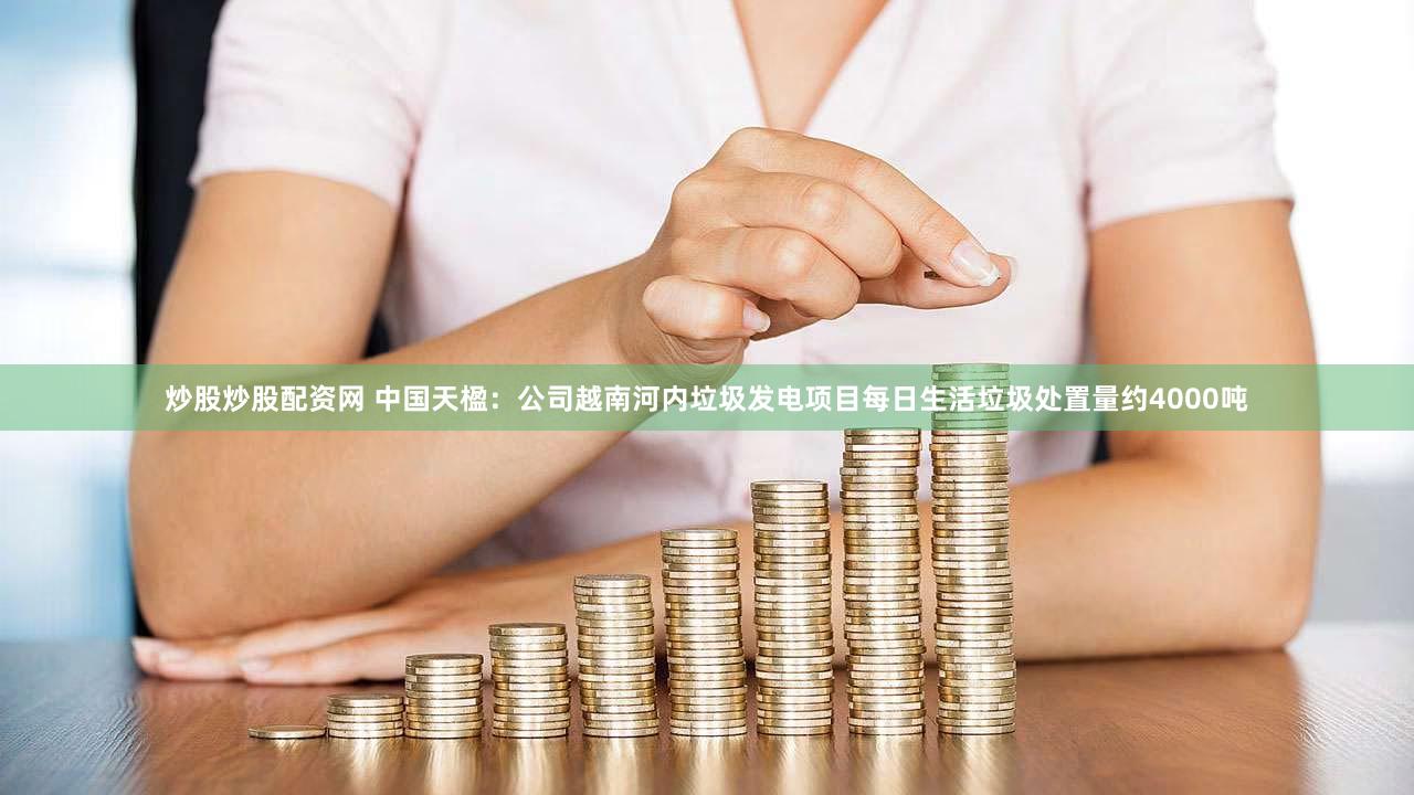 炒股炒股配资网 中国天楹：公司越南河内垃圾发电项目每日生活垃圾处置量约4000吨