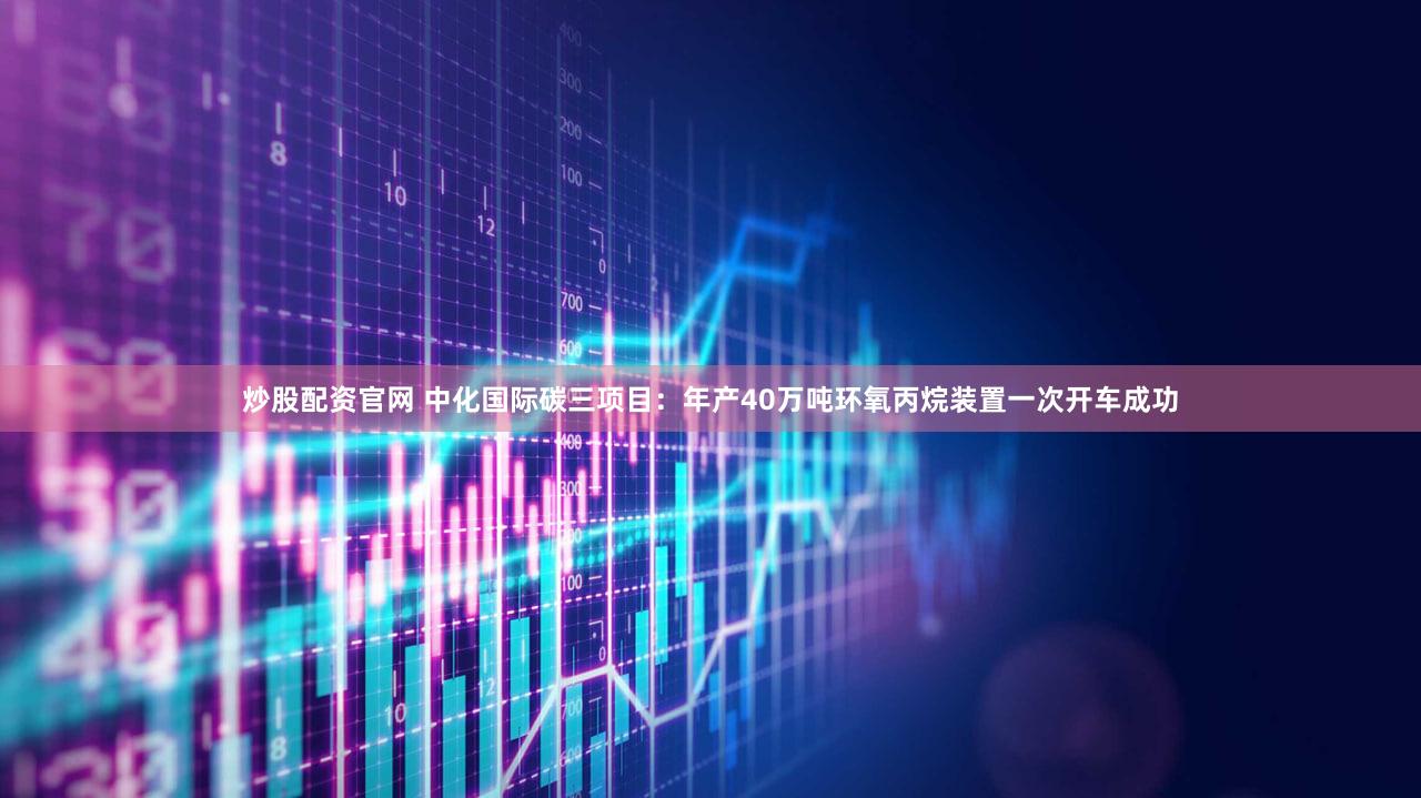 炒股配资官网 中化国际碳三项目：年产40万吨环氧丙烷装置一次开车成功