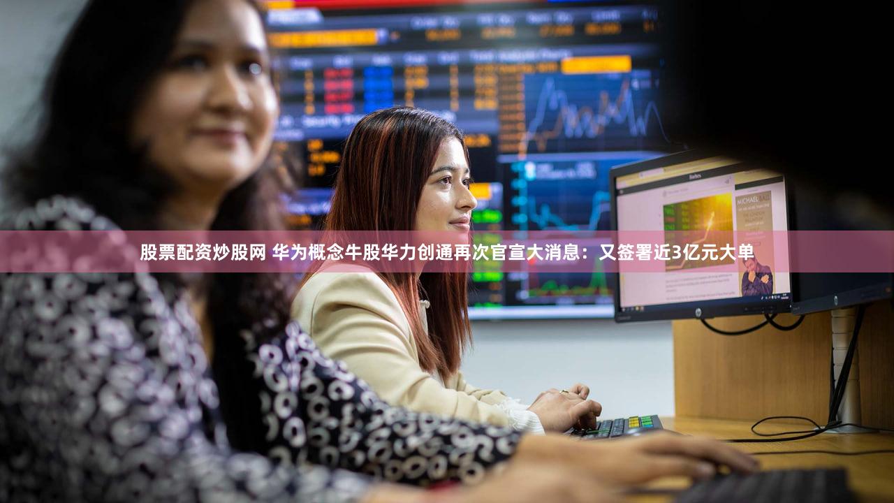 股票配资炒股网 华为概念牛股华力创通再次官宣大消息：又签署近3亿元大单