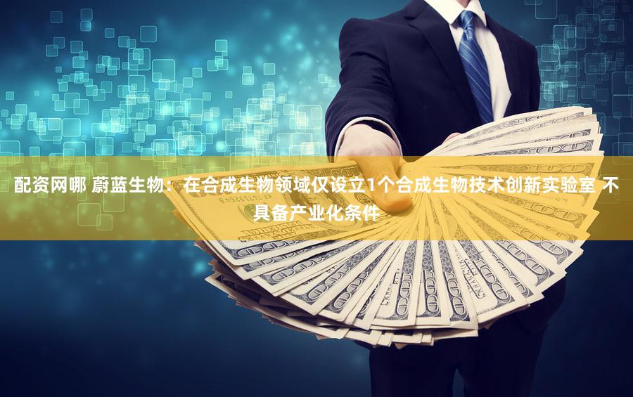 配资网哪 蔚蓝生物：在合成生物领域仅设立1个合成生物技术创新实验室 不具备产业化条件