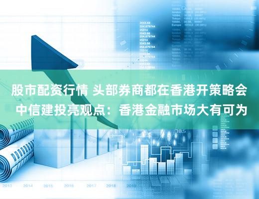 股市配资行情 头部券商都在香港开策略会 中信建投亮观点：香港金融市场大有可为