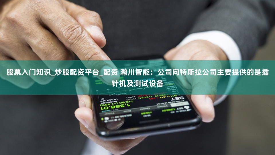 股票入门知识_炒股配资平台_配资 瀚川智能：公司向特斯拉公司主要提供的是插针机及测试设备