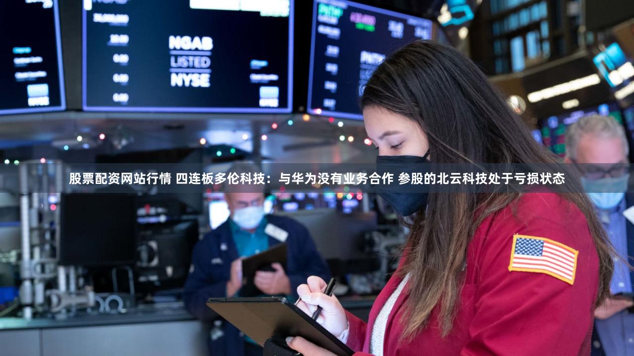 股票配资网站行情 四连板多伦科技：与华为没有业务合作 参股的北云科技处于亏损状态