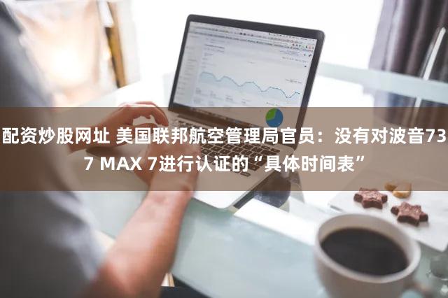 配资炒股网址 美国联邦航空管理局官员：没有对波音737 MAX 7进行认证的“具体时间表”