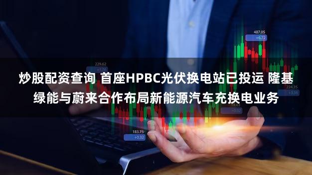 炒股配资查询 首座HPBC光伏换电站已投运 隆基绿能与蔚来合作布局新能源汽车充换电业务