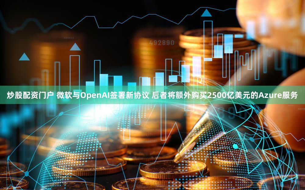 炒股配资门户 微软与OpenAI签署新协议 后者将额外购买2500亿美元的Azure服务