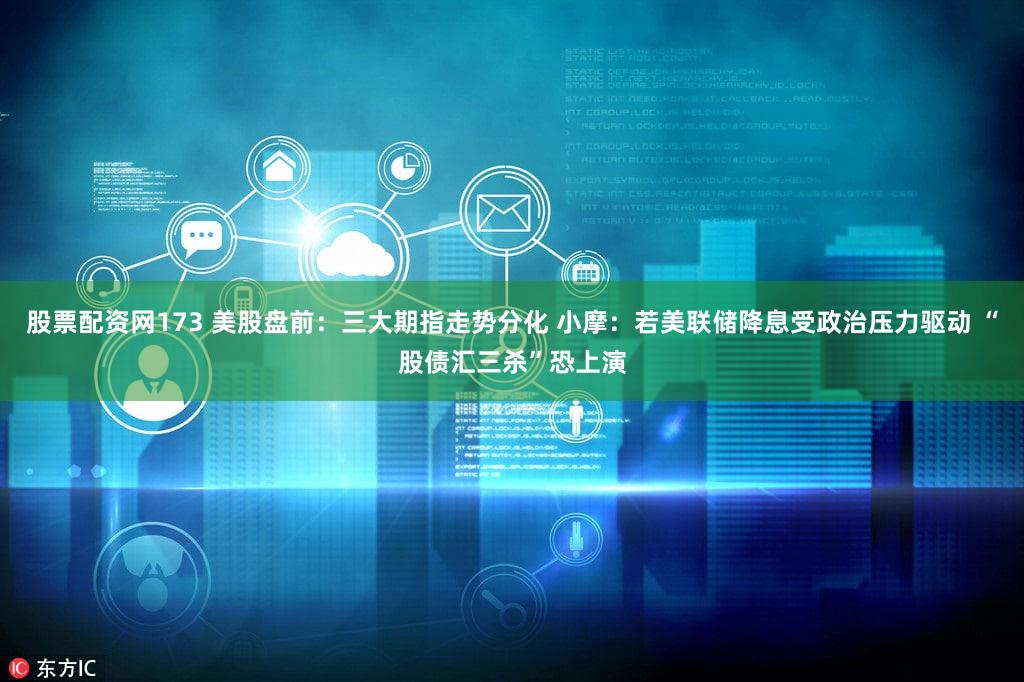 股票配资网173 美股盘前：三大期指走势分化 小摩：若美联储降息受政治压力驱动 “股债汇三杀”恐上演