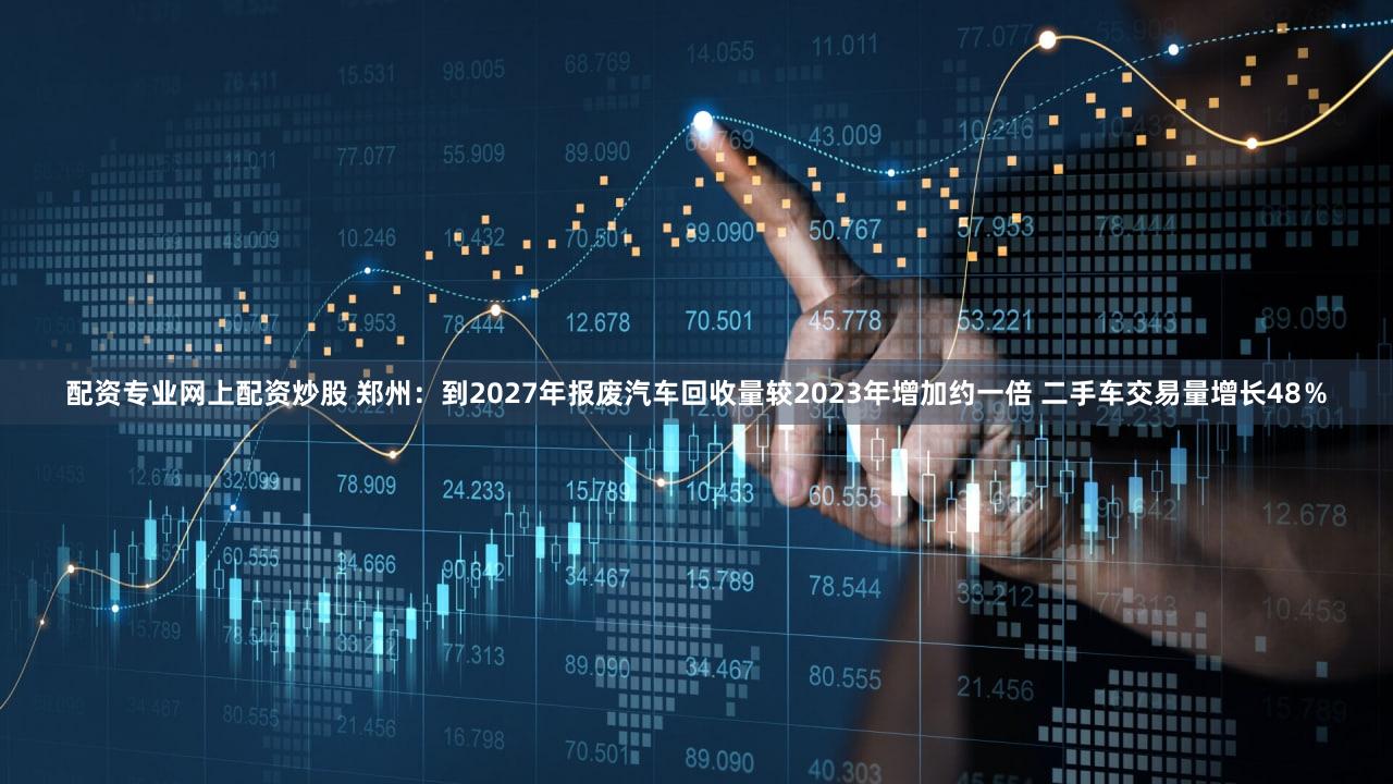 配资专业网上配资炒股 郑州：到2027年报废汽车回收量较2023年增加约一倍 二手车交易量增长48％