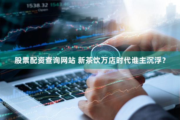 股票配资查询网站 新茶饮万店时代谁主沉浮？