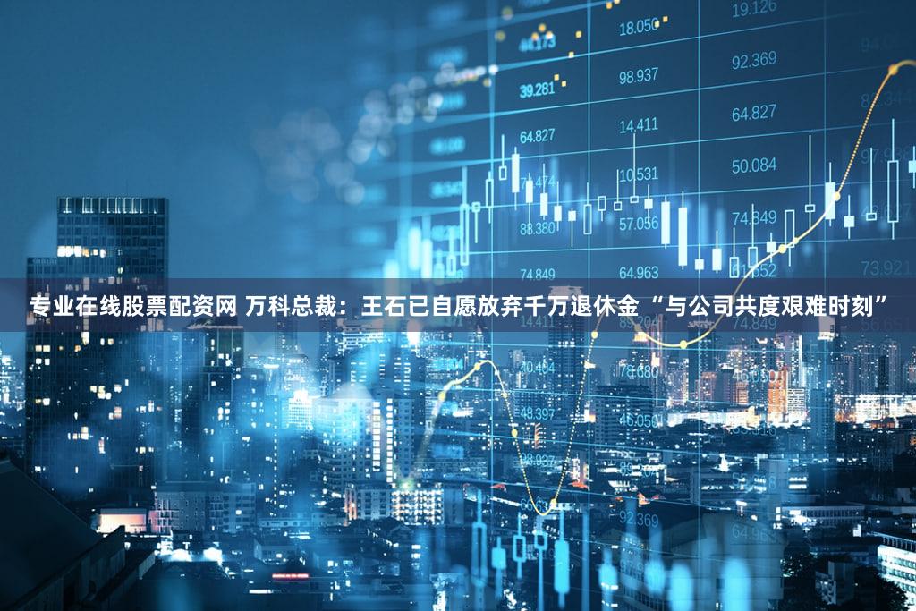 专业在线股票配资网 万科总裁：王石已自愿放弃千万退休金 “与公司共度艰难时刻”