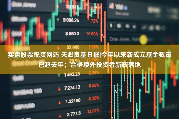 实盘股票配资网站 天赐良基日报|今年以来新成立基金数量已超去年；合格境外投资者新政落地