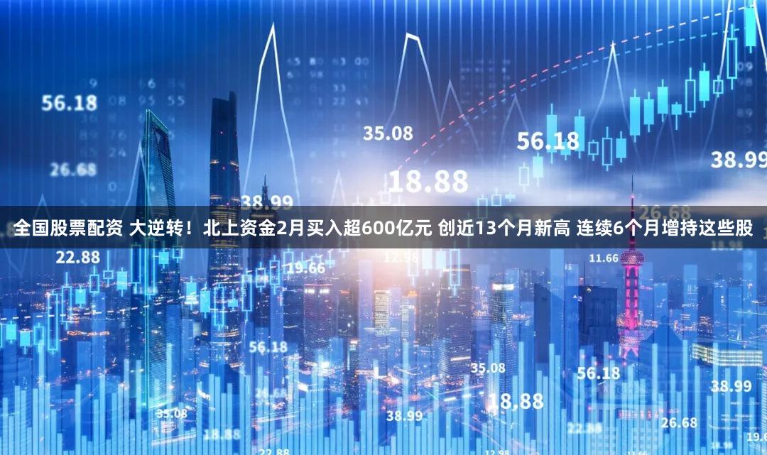 全国股票配资 大逆转！北上资金2月买入超600亿元 创近13个月新高 连续6个月增持这些股