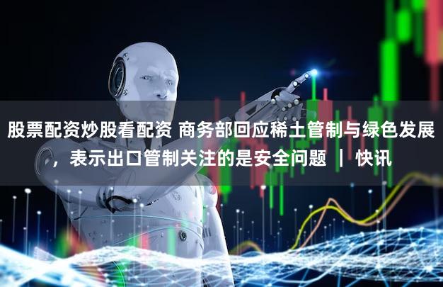 股票配资炒股看配资 商务部回应稀土管制与绿色发展，表示出口管制关注的是安全问题 ｜ 快讯