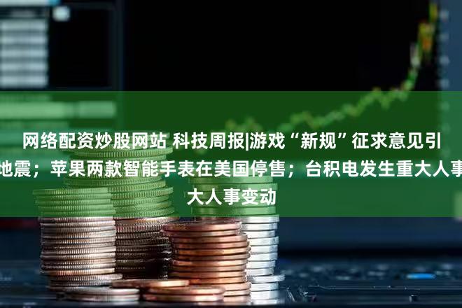 网络配资炒股网站 科技周报|游戏“新规”征求意见引圈内地震；苹果两款智能手表在美国停售；台积电发生重大人事变动