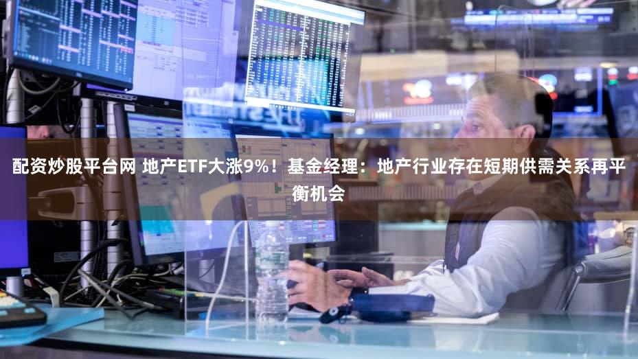 配资炒股平台网 地产ETF大涨9%!基金经理:地产行业存在短期供需关系再平衡机会