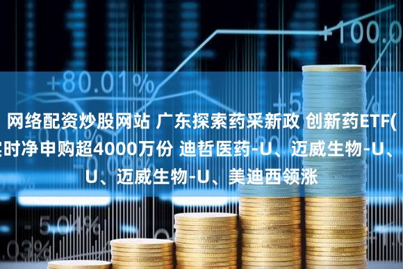 网络配资炒股网站 广东探索药采新政 创新药ETF(159992)实时净申购超4000万份 迪哲医药-U、迈威生物-U、美迪西领涨