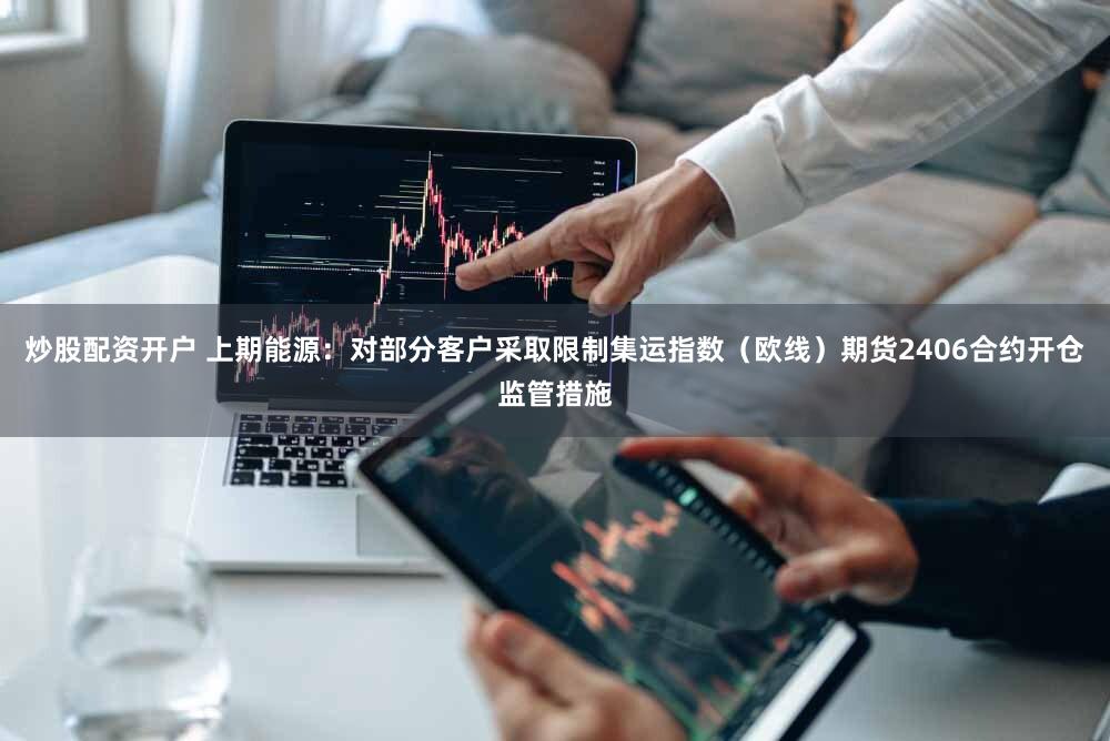 炒股配资开户 上期能源：对部分客户采取限制集运指数（欧线）期货2406合约开仓监管措施