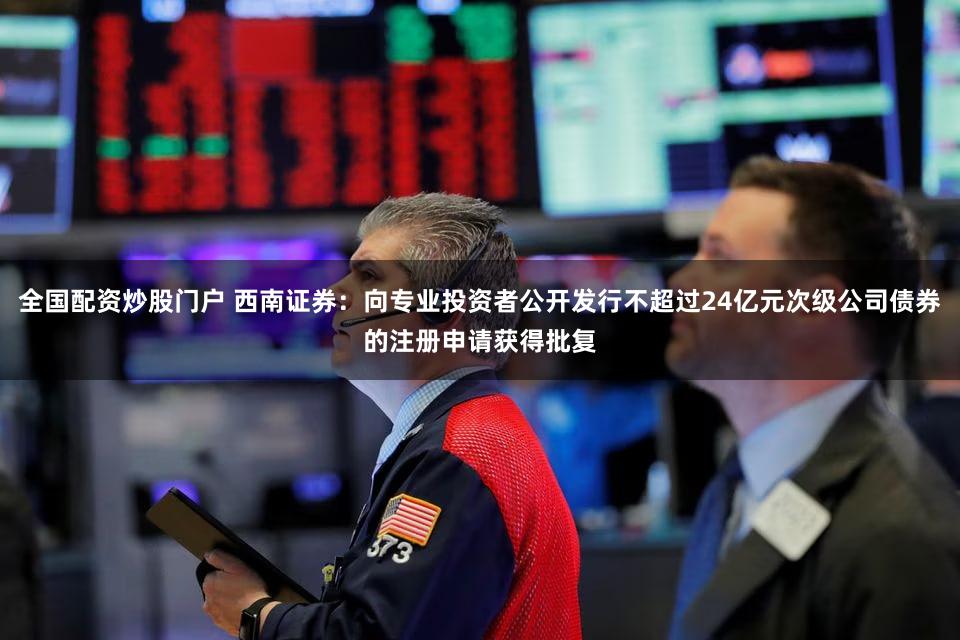 全国配资炒股门户 西南证券：向专业投资者公开发行不超过24亿元次级公司债券的注册申请获得批复