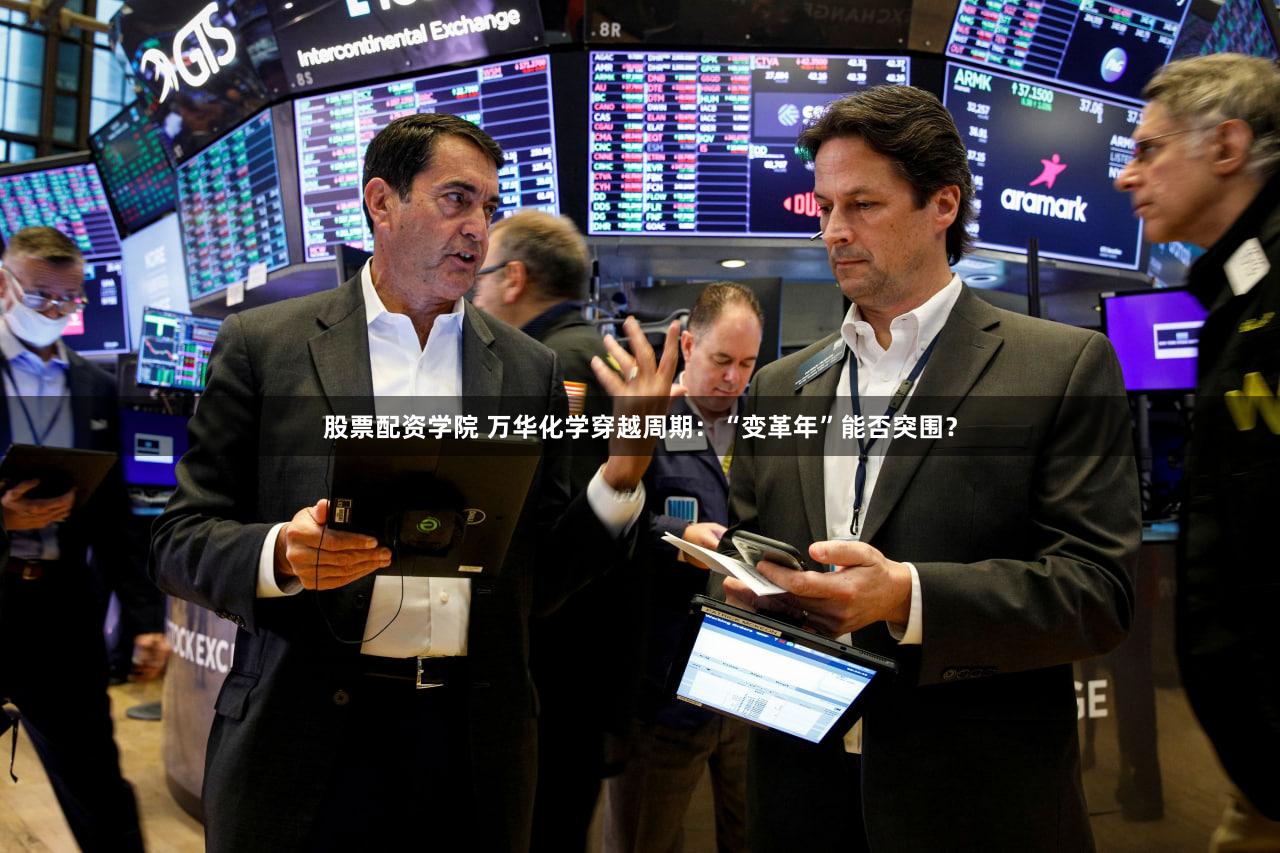 股票配资学院 万华化学穿越周期：“变革年”能否突围？