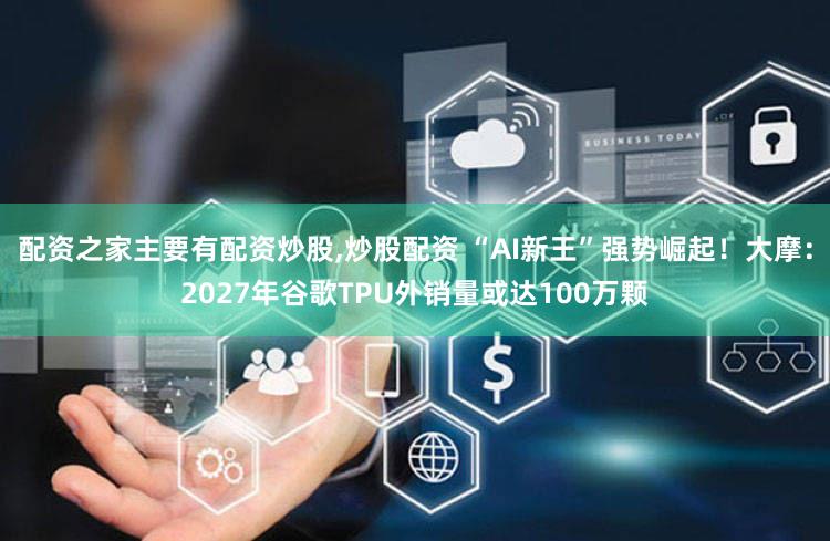 配资之家主要有配资炒股,炒股配资 “AI新王”强势崛起！大摩：2027年谷歌TPU外销量或达100万颗