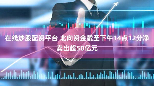 在线炒股配资平台 北向资金截至下午14点12分净卖出超50亿元