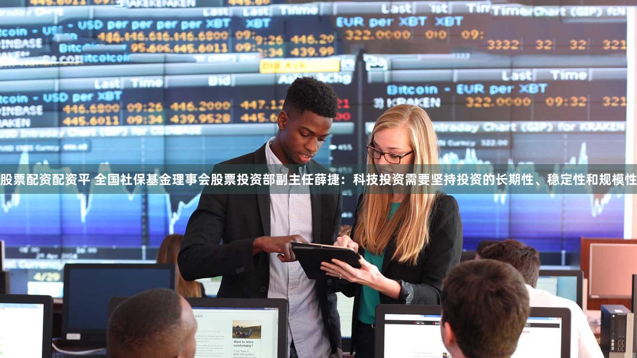 股票配资配资平 全国社保基金理事会股票投资部副主任薛捷：科技投资需要坚持投资的长期性、稳定性和规模性