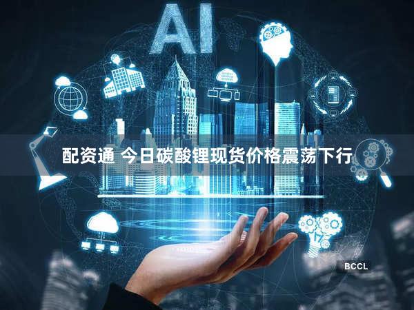 配资通 今日碳酸锂现货价格震荡下行
